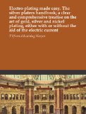 Electro-plating made easy. The silver platers handbook; a clear and comprehensive treatise on the art of gold, silver and nickel plating, either with or without the aid of the electric current