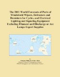 The 2011 World Forecasts of Parts of Windshield Wipers, Defrosters and Demisters for Cycles, and Electrical Lighting and Signaling Equipment Excluding ... and Discharge or Arc Lamps Export Supplies