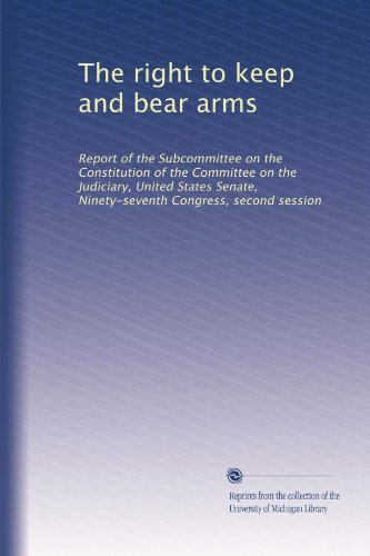 The right to keep and bear arms: Report of the Subcommittee on the Constitution of the Committee on the Judiciary, United States Senate, Ninety-seventh Congress, second session
