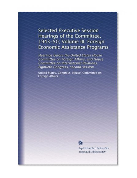 Selected Executive Session Hearings of the Committee, 1943-50; Volume III: Foreign Economic Assistance Programs: Hearings before the United States ... Relations, Eightieth Congress, second session