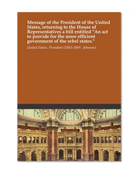 Message of the President of the United States, returning to the House of Representatives a bill entitled "An act to provide for the more efficient government of the rebel states."