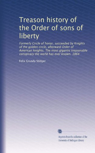 Treason history of the Order of sons of liberty: Formerly Circle of honor, succeeded by Knights of the golden circle, afterward Order of American ... the world has ever known. 1864 (Volume 7)