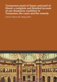 Tennessees pond of liquor and pool of blood: a complete and detailed account of our shameless condition in Tennessee; the cause and the remedy