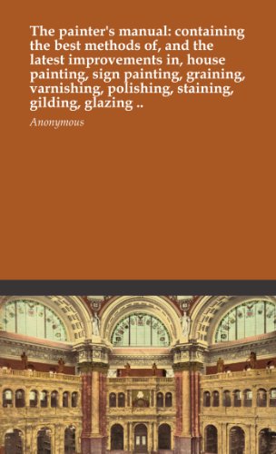 The painter's manual: containing the best methods of, and the latest improvements in, house painting, sign painting, graining, varnishing, polishing, staining, gilding, glazing ..