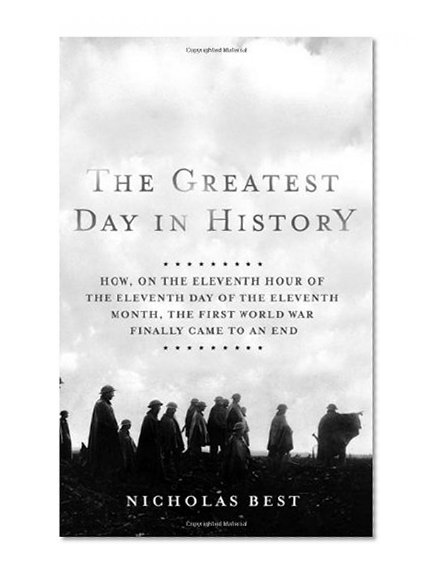 The Greatest Day in History: How, on the Eleventh Hour of the Eleventh Day of the Eleventh Month, the First World War Finally Came to an End