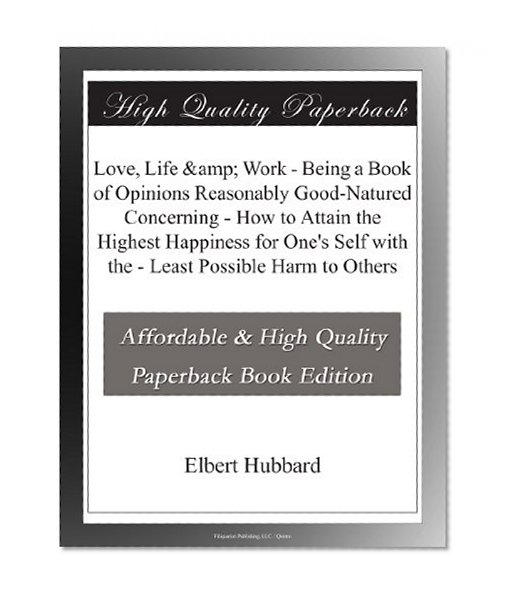 Love, Life & Work - Being a Book of Opinions Reasonably Good-Natured Concerning - How to Attain the Highest Happiness for One's Self with the - Least Possible Harm to Others