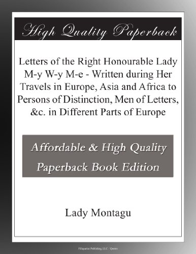 Letters of the Right Honourable Lady M-y W-y M-e - Written during Her Travels in Europe, Asia and Africa to Persons of Distinction, Men of Letters, &c. in Different Parts of Europe