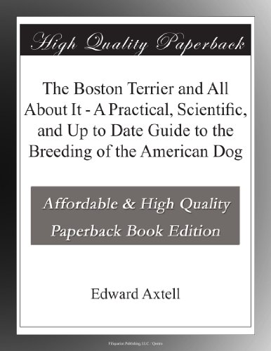 The Boston Terrier and All About It - A Practical, Scientific, and Up to Date Guide to the Breeding of the American Dog