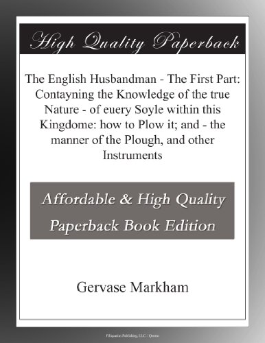 The English Husbandman - The First Part: Contayning the Knowledge of the true Nature - of euery Soyle within this Kingdome: how to Plow it; and - the manner of the Plough, and other Instruments