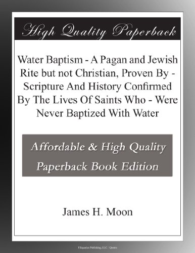 Water Baptism - A Pagan and Jewish Rite but not Christian, Proven By - Scripture And History Confirmed By The Lives Of Saints Who - Were Never Baptized With Water