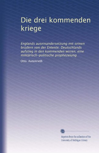 Die drei kommenden kriege: Englands auseinandersetzung mit seinen brÃ¼dern von der Entente; Deutschlands aufstieg in den kommenden wirren; eine militÃ¤risch-politische prophezeiung (German Edition)