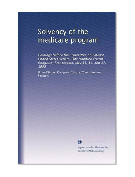 Solvency of the medicare program: Hearings before the Committee on Finance, United States Senate, One Hundred Fourth Congress, first session, May 11, 16, and 17, 1995