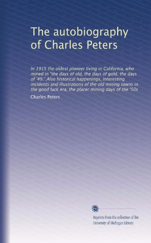 The autobiography of Charles Peters: In 1915 the oldest pioneer living in California, who mined in "the days of old, the days of gold, the days of ... in the good luck era, the placer mining...