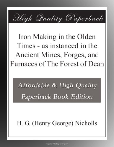 Iron Making in the Olden Times - as instanced in the Ancient Mines, Forges, and Furnaces of The Forest of Dean