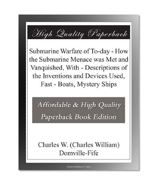 Submarine Warfare of To-day - How the Submarine Menace was Met and Vanquished, With - Descriptions of the Inventions and Devices Used, Fast - Boats, Mystery Ships