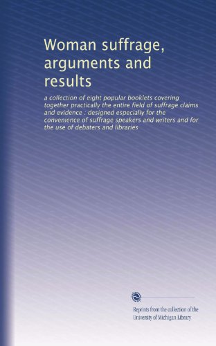 Woman suffrage, arguments and results: a collection of eight popular booklets covering together practically the entire field of suffrage claims and ... and for the use of debaters and libraries