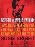 Inspired By Andrea Dworkin: Essays on Lust, Aggression, Porn, & The Female Gaze That I Might Not Have Written If Not for Her