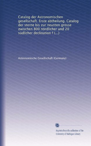 Catalog der Astronomischen gesellschaft. Erste abtheilung. Catalog der sterne bis zur neunten grÃ¶sse zwischen 800 nÃ¶rdlicher und 20 sÃ¼dlicher declination fÃ¼r das aequinoctium 1875 (German Edition)