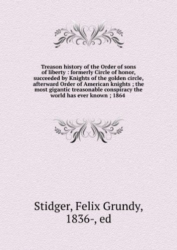 Treason History of the Order of Sons of Liberty, Formerly Circle of Honor, Succeeded by Knights of the Golden Circle, Afterward Order of American Knights. the Most Gigantic Treasonable Conspiracy the World Has Ever Known. 1864