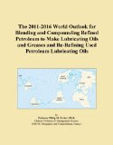 The 2011-2016 World Outlook for Blending and Compounding Refined Petroleum to Make Lubricating Oils and Greases and Re-Refining Used Petroleum Lubricating Oils