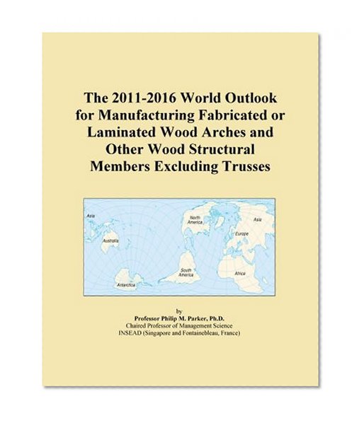 The 2011-2016 World Outlook for Manufacturing Fabricated or Laminated Wood Arches and Other Wood Structural Members Excluding Trusses