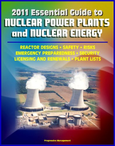 2011 Essential Guide to Nuclear Power Plants and Nuclear Energy: Reactor Designs, Safety, Emergency Preparedness, Security, Renewals, New Designs, Licensing, American Plants, Decommissioning