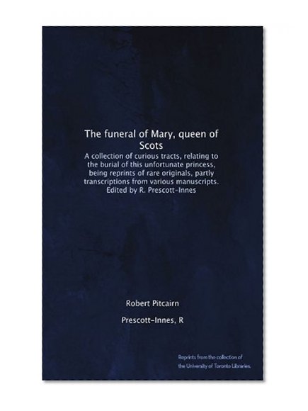 The funeral of Mary, queen of Scots. A collection of curious tracts, relating to the burial of this unfortunate princess, being reprints of rare ... manuscripts. Edited by R. Prescott-Innes