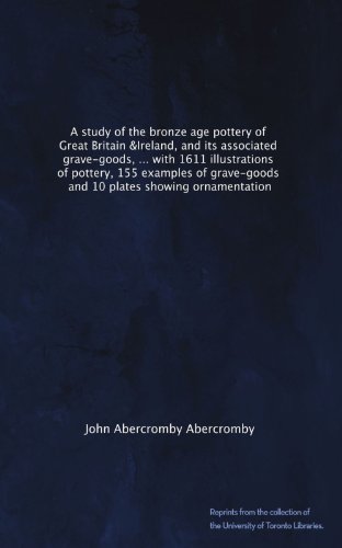 A study of the bronze age pottery of Great Britain &Ireland, and its associated grave-goods, ... with 1611 illustrations of pottery, 155 examples of grave-goods, and 10 plates showing ornamentation