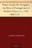 Prince Henry the Navigator, the Hero of Portugal and of Modern Discovery, 1394-1460 A.D. With an Account of Geographical Progress Throughout the Middle Ages As the Preparation for His Work.
