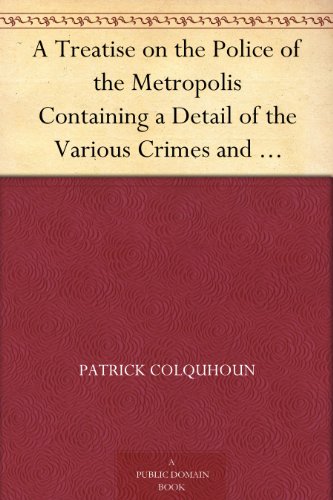 A Treatise on the Police of the Metropolis Containing a Detail of the Various Crimes and Misdemeanors by which Public and Private Property and Security ... Suggesting Remedies for their Prevention
