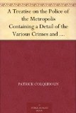 A Treatise on the Police of the Metropolis Containing a Detail of the Various Crimes and Misdemeanors by which Public and Private Property and Security ... Suggesting Remedies for their Prevention