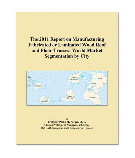 The 2011 Report on Manufacturing Fabricated or Laminated Wood Roof and Floor Trusses: World Market Segmentation by City