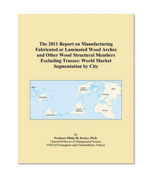 The 2011 Report on Manufacturing Fabricated or Laminated Wood Arches and Other Wood Structural Members Excluding Trusses: World Market Segmentation by City