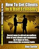How to Get Clients in a Bad Economy - Secret Ways to Attract an Endless Flow of New Clients and Customers in 21 Days or Less... Even When the Economy Tanks