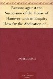 Reasons against the Succession of the House of Hanover with an Enquiry How far the Abdication of King James, supposing it to be Legal, ought to affect the Person of the Pretender