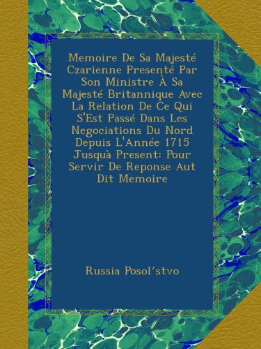 Memoire De Sa Majesté Czarienne Presenté Par Son Ministre À Sa Majesté Britannique Avec La Relation De Ce Qui S'Est Passé Dans Les Negociations Du Nord Depuis L'Année 1715 Jusquà Present: Pour Servir De Reponse Aut Dit Memoire