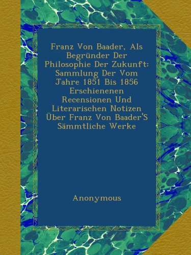 Franz Von Baader, Als BegrÃ¼nder Der Philosophie Der Zukunft: Sammlung Der Vom Jahre 1851 Bis 1856 Erschienenen Recensionen Und Literarischen Notizen ... Baader'S SÃ¤mmtliche Werke (German Edition)