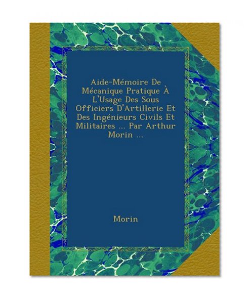 Aide-MÃ©moire De MÃ©canique Pratique Ã€ L'Usage Des Sous Officiers D'Artillerie Et Des IngÃ©nieurs Civils Et Militaires ... Par Arthur Morin ... (French Edition)