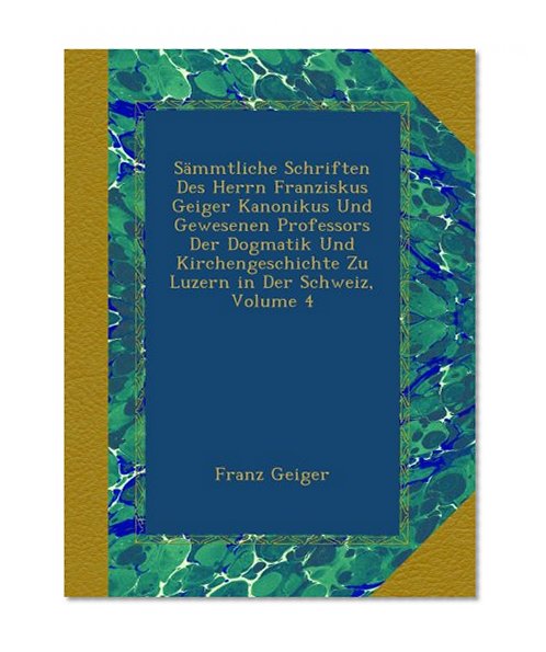 SÃ¤mmtliche Schriften Des Herrn Franziskus Geiger Kanonikus Und Gewesenen Professors Der Dogmatik Und Kirchengeschichte Zu Luzern in Der Schweiz, Volume 4 (German Edition)