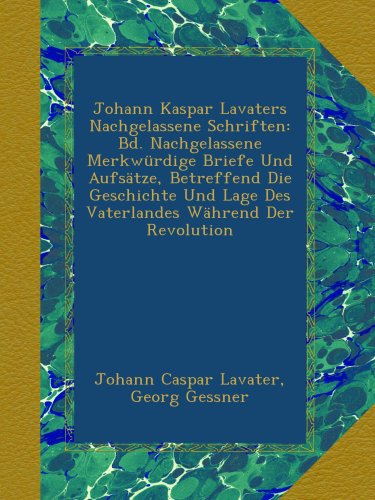 Johann Kaspar Lavaters Nachgelassene Schriften: Bd. Nachgelassene MerkwÃ¼rdige Briefe Und AufsÃ¤tze, Betreffend Die Geschichte Und Lage Des Vaterlandes WÃ¤hrend Der Revolution (German Edition)