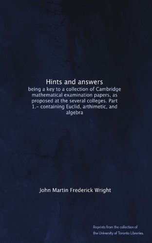 Hints and answers: being a key to a collection of Cambridge mathematical examination papers, as proposed at the several colleges. Part 1.- containing Euclid, arthimetic, and algebra