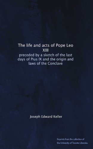The life and acts of Pope Leo XIII: preceded by a sketch of the last days of Pius IX and the origin and laws of the Conclave