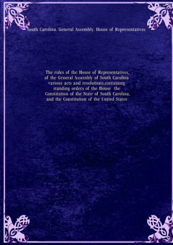 The rules of the House of Representatives, of the General Assembly of South Carolina various acts and resolutions, containing standing orders of the House the Constitution of the State of South Carolina, and the Constitution of the United States. 1