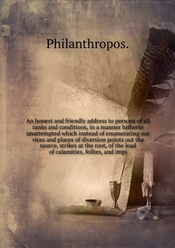 An honest and friendly address to persons of all ranks and conditions, in a manner hitherto unattempted which instead of enumerating our vices and places of diversion points out the source, strikes at the root, of the load of calamities, follies, and impi