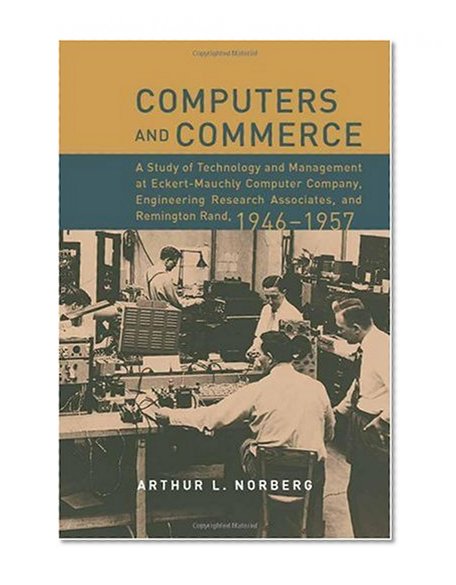 Computers and Commerce: A Study of Technology and Management at Eckert-Mauchly Computer Company,                 Engineering Research Associates, and Remington Rand, 1946-1957 (History of Computing)