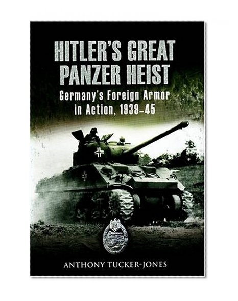 Hitler's Great Panzer Heist: Germany's Foreign Armor in Action, 1939-45