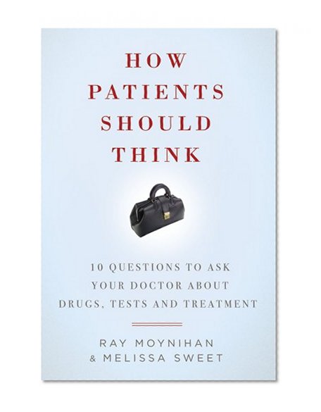 How Patients Should Think: 10 Questions to Ask Your Doctor about Drugs, Tests, and Treatment