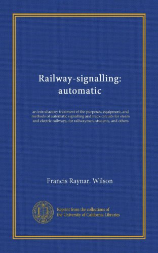 Railway-signalling: automatic: an introductory treatment of the purposes, equipment, and methods of automatic signalling and track-circuits for steam ... for railwaymen, students, and others