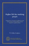 Higher life for working people: its hindrances discussed; an attempt to solve some pressing social problems without injustice to capital or labour