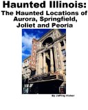 Haunted Illinois: The Haunted Locations of Aurora, Springfield, Joliet and Peoria
